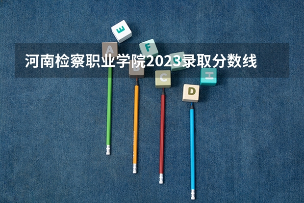 河南检察职业学院2023录取分数线 河南检察职业学院简介