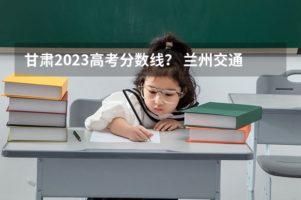 甘肃2023高考分数线？ 兰州交通大学二本专业及分数线