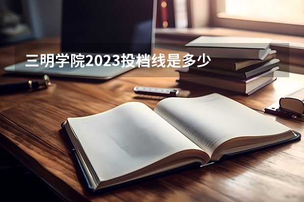 三明学院2023投档线是多少