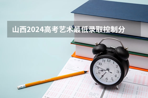 山西2024高考艺术最低录取控制分数线 艺术线出炉 艺术生高考分数线