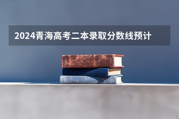 2024青海高考二本录取分数线预计是多少 二本分数线预估