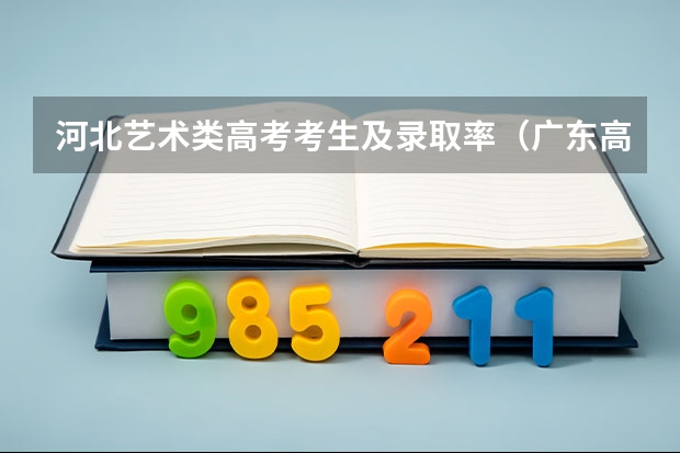 河北艺术类高考考生及录取率（广东高考各市本科录取率排名）