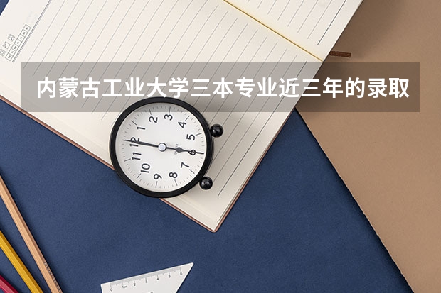 内蒙古工业大学三本专业近三年的录取分数线尤其是会计（内工大专业录取分数线）