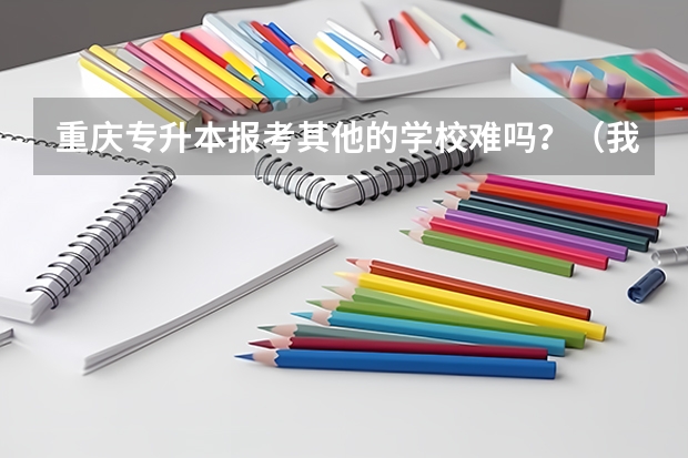 重庆专升本报考其他的学校难吗？（我所读的院校没有本科）