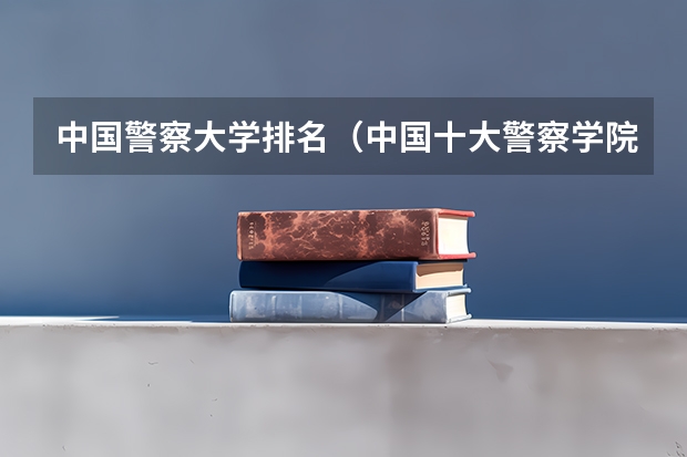 中国警察大学排名（中国十大警察学院排名-中国前十名公安大学（名牌警校））