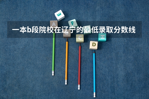 一本b段院校在辽宁的最低录取分数线 辽宁一本大学排名及录取分数线排名