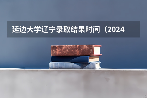 延边大学辽宁录取结果时间（2024辽宁高考各大学录取分数线及位次汇总 最低分公布）