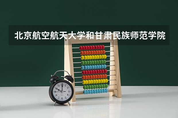 北京航空航天大学和甘肃民族师范学院哪个好 分数线对比