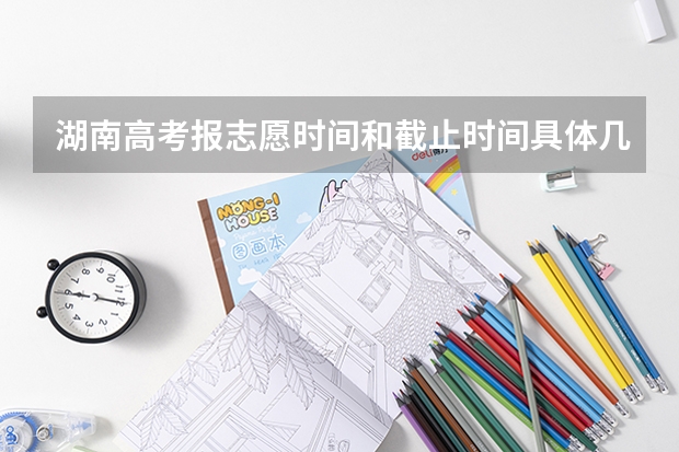 湖南高考报志愿时间和截止时间具体几点（湖南填志愿时间）