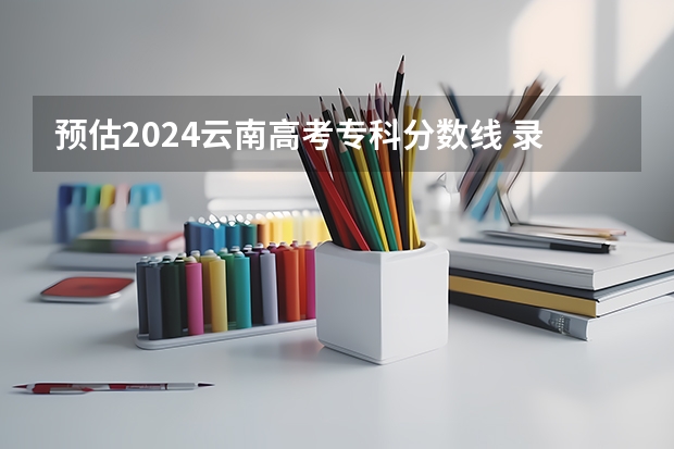 预估2024云南高考专科分数线 录取线预计是多少