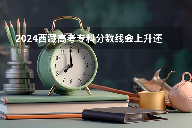 2024西藏高考专科分数线会上升还是下降 专科线预计多少