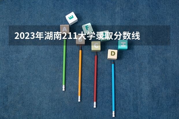 2023年湖南211大学录取分数线（四川省各大学录取分数线2023年）