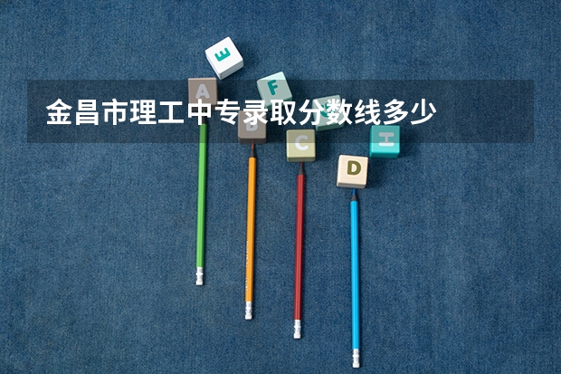 金昌市理工中专录取分数线多少