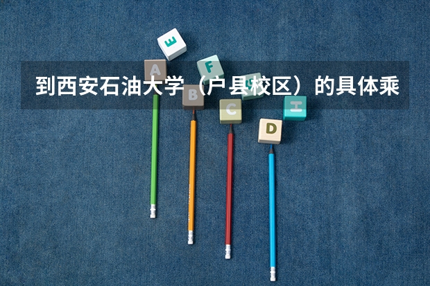 到西安石油大学（户县校区）的具体乘车路线（西安石油大学是一本还是二本）