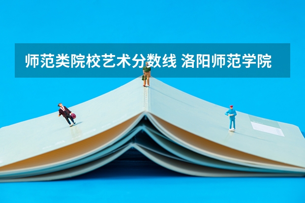 师范类院校艺术分数线 洛阳师范学院艺术类录取分数线