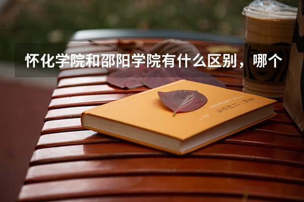 怀化学院和邵阳学院有什么区别，哪个好？？？？？（环境，地理位置，学风方面）