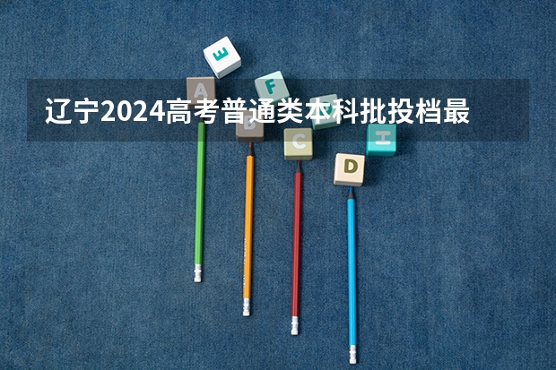 辽宁2024高考普通类本科批投档最低分最新公布 高考志愿填报指南：十大技巧让你低分高就
