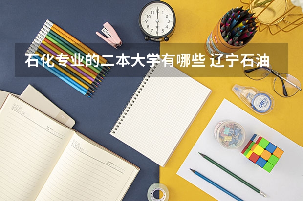 石化专业的二本大学有哪些 辽宁石油化工大学的二本专业