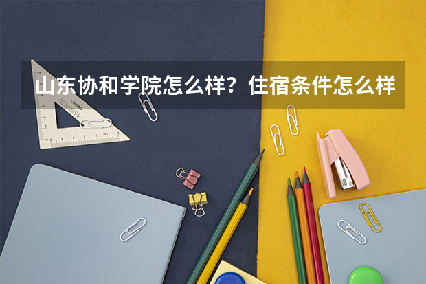 山东协和学院怎么样？住宿条件怎么样？