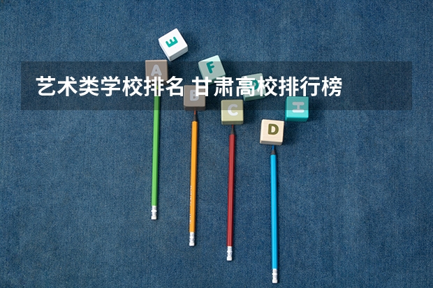 艺术类学校排名 甘肃高校排行榜