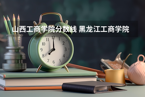 山西工商学院分数线 黑龙江工商学院播音主持分数线