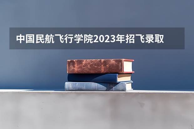 中国民航飞行学院2023年招飞录取分是多少？