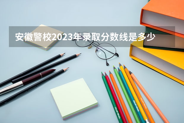 安徽警校2023年录取分数线是多少？