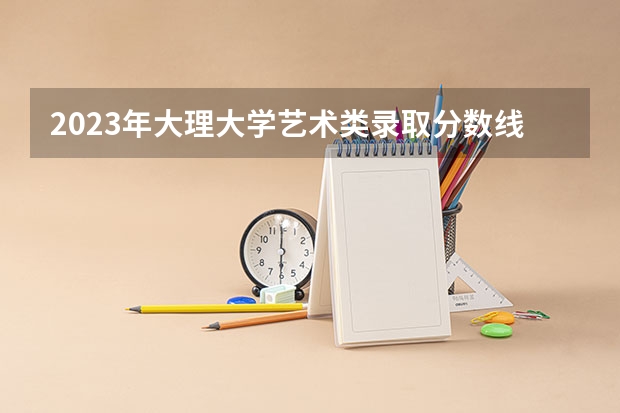 2023年大理大学艺术类录取分数线？（美术类一本大学排名及分数线）