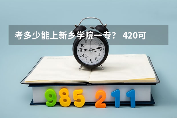 考多少能上新乡学院一专？ 420可以嘛？ 河南理科的