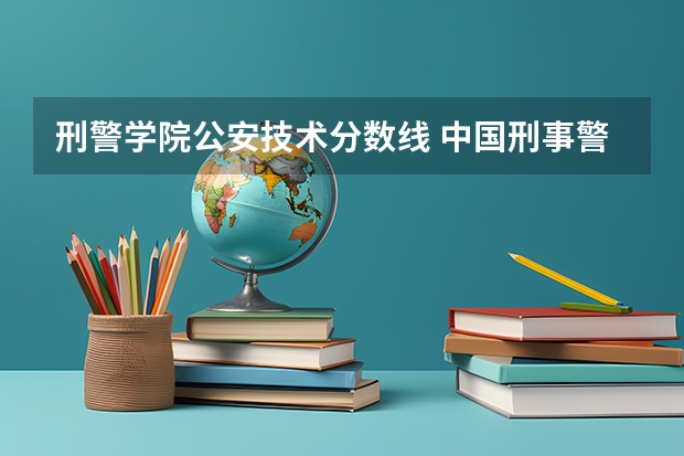 刑警学院公安技术分数线 中国刑事警察学院2023录取线