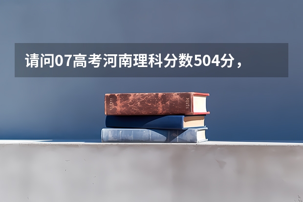 请问07高考河南理科分数504分，可以报考哪些学校（请尽量列举学校名称及分数线）？请大家帮助，谢谢大家！