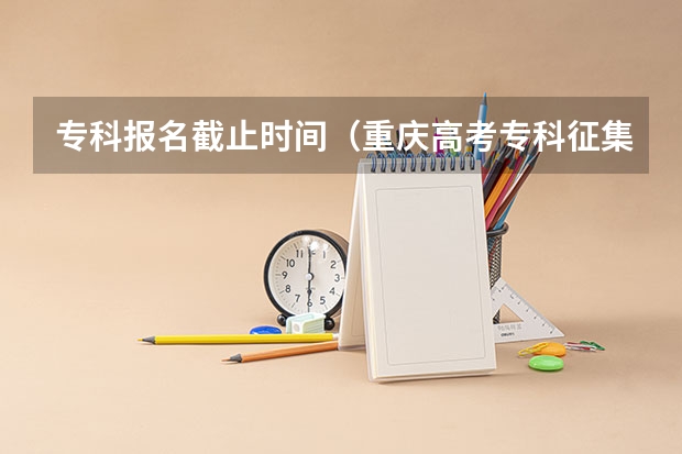专科报名截止时间（重庆高考专科征集志愿填报时间）