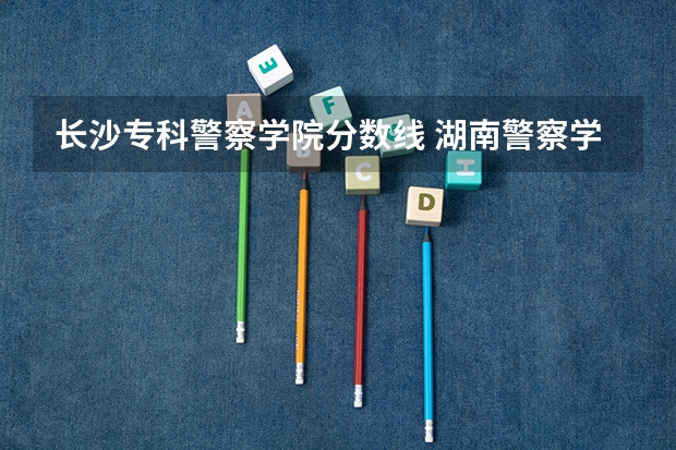 长沙专科警察学院分数线 湖南警察学院分数线