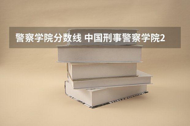 警察学院分数线 中国刑事警察学院2023录取线