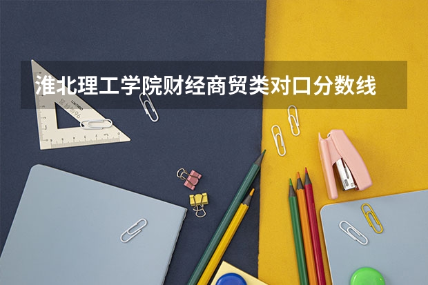 淮北理工学院财经商贸类对口分数线 淮北理工学院专升本经济学调剂分数线