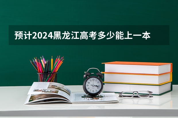 预计2024黑龙江高考多少能上一本和二本 录取分数线预测