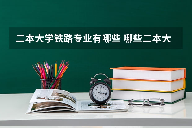 二本大学铁路专业有哪些 哪些二本大学中有铁路专业