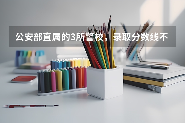 公安部直属的3所警校，录取分数线不高，毕业就是就业，是哪三部？ 警校的最低分数、要求。
