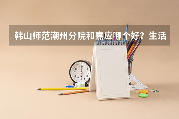 韩山师范潮州分院和嘉应哪个好？生活学习上？文科472- 3A