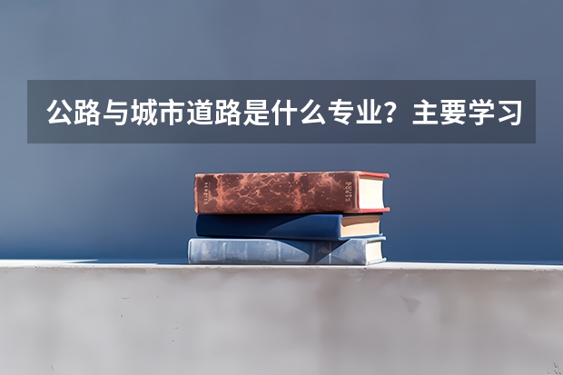 公路与城市道路是什么专业？主要学习什么？刚毕业出来能干什么？就业前景好吗？