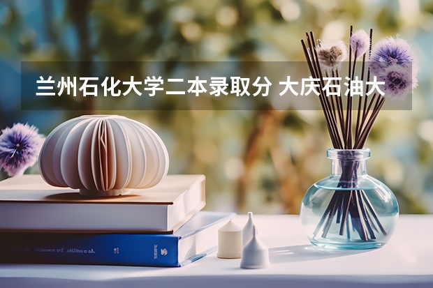 兰州石化大学二本录取分 大庆石油大学录取分数线