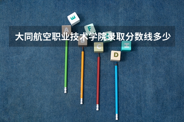 大同航空职业技术学院录取分数线多少分