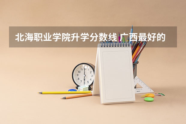 北海职业学院升学分数线 广西最好的专科学校排名，广西排名前十的职业技术学院（2023参考）