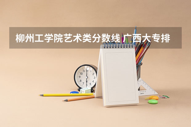 柳州工学院艺术类分数线 广西大专排名及录取分数线排名