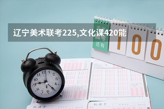 辽宁美术联考225,文化课420能考辽宁省那个公办大学（六大艺术学院美术设计类专业录取分数线汇总！！）