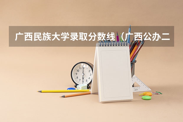 广西民族大学录取分数线（广西公办二本大学排名及分数线）