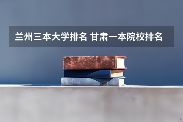 兰州三本大学排名 甘肃一本院校排名