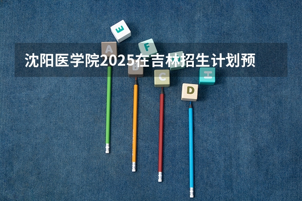 沈阳医学院2025在吉林招生计划预测