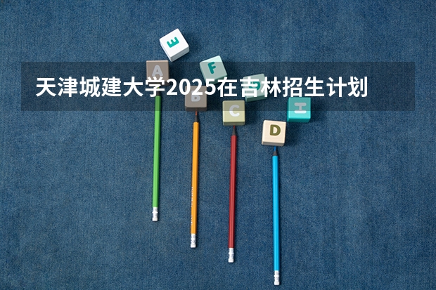 天津城建大学2025在吉林招生计划预测