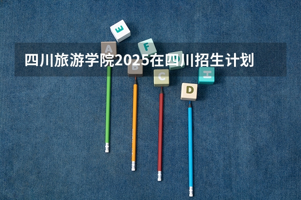 四川旅游学院2025在四川招生计划预测